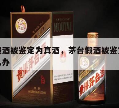 茅台假酒被鉴定为真酒，茅台假酒被鉴定为真酒怎么办