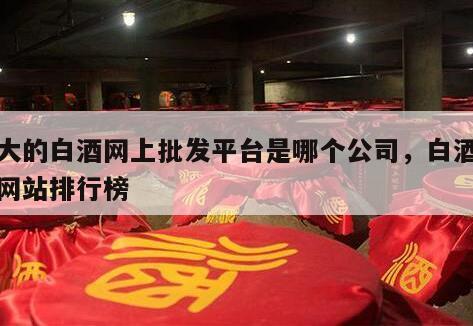 最大的白酒网上批发平台是哪个公司，白酒批发网站排行榜