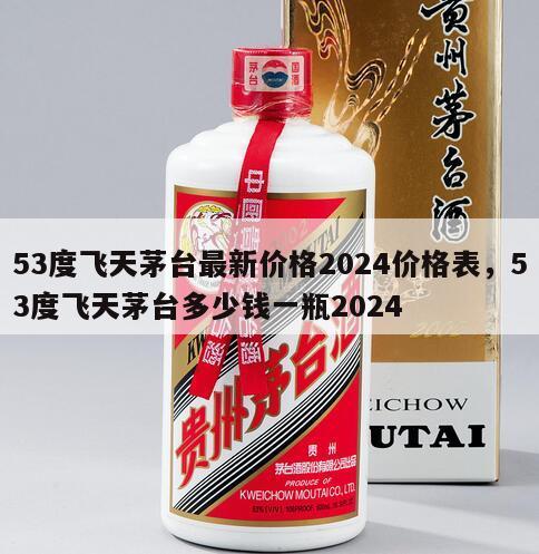 53度飞天茅台最新价格2024价格表，53度飞天茅台多少钱一瓶2024
