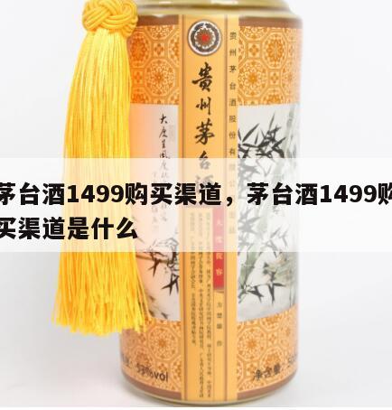 茅台酒1499购买渠道，茅台酒1499购买渠道是什么