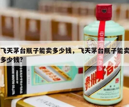 飞天茅台瓶子能卖多少钱，飞天茅台瓶子能卖多少钱?