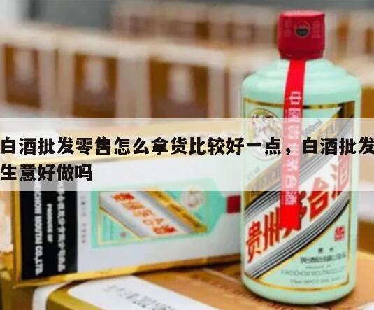 白酒批发零售怎么拿货比较好一点，白酒批发生意好做吗