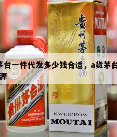 a货茅台一件代发多少钱合适，a货茅台酒一手货源