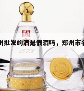河南郑州批发的酒是假酒吗，郑州市名酒批发商