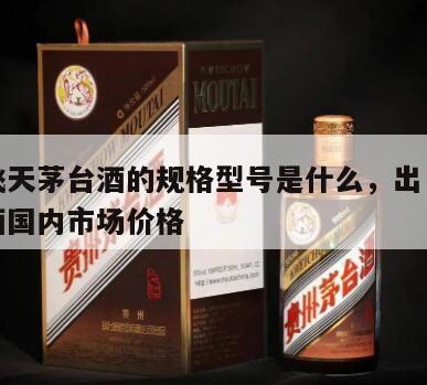 出口飞天茅台酒的规格型号是什么，出口飞天茅台酒国内市场价格