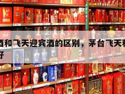茅台酒和飞天迎宾酒的区别，茅台飞天和迎宾哪个好