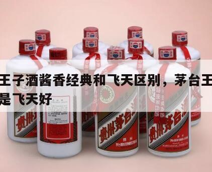 茅台王子酒酱香经典和飞天区别，茅台王子酒好还是飞天好