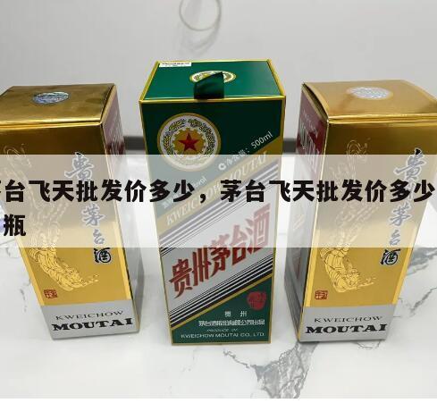 茅台飞天批发价多少，茅台飞天批发价多少钱一瓶