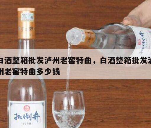 白酒整箱批发泸州老窖特曲，白酒整箱批发泸州老窖特曲多少钱