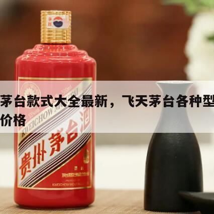 飞天茅台款式大全最新，飞天茅台各种型号的官方价格