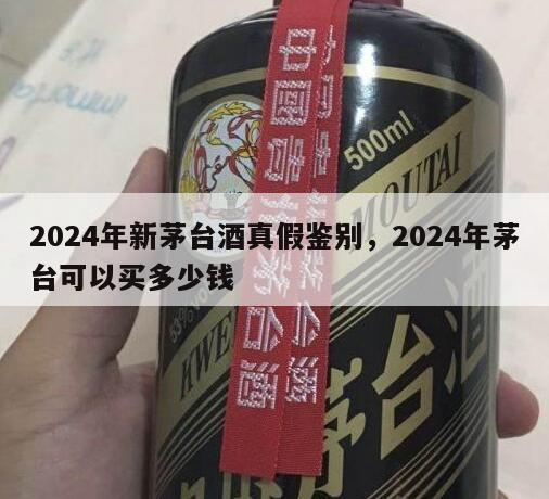 2024年新茅台酒真假鉴别，2024年茅台可以买多少钱