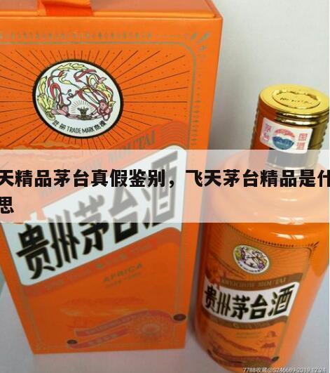 飞天精品茅台真假鉴别，飞天茅台精品是什么意思