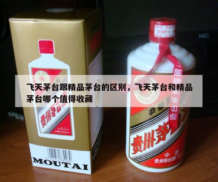 飞天茅台跟精品茅台的区别，飞天茅台和精品茅台哪个值得收藏