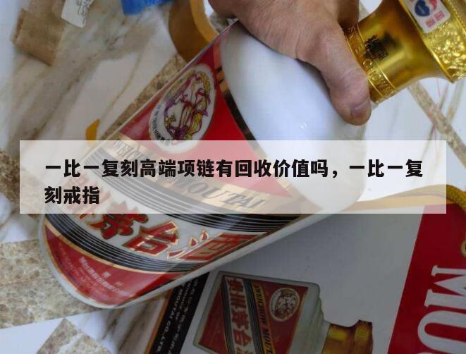 一比一复刻高端项链有回收价值吗，一比一复刻戒指