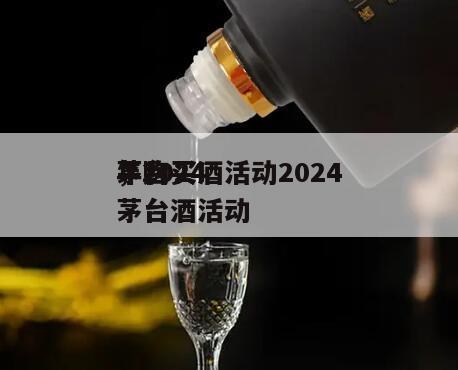 茅台买酒活动2024
，2024
年购买茅台酒活动