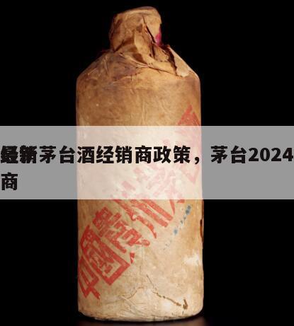 最新茅台酒经销商政策，茅台2024
经销商