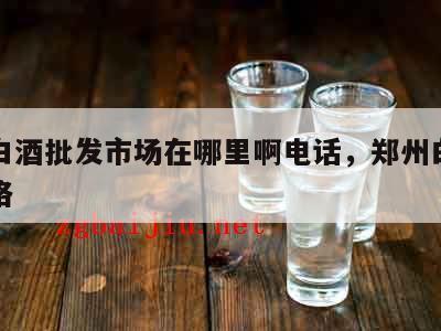 郑州白酒批发市场在哪里啊电话，郑州白酒批发价格