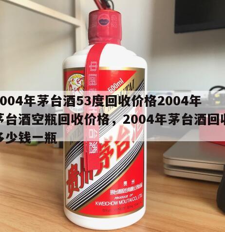 2004年茅台酒53度回收价格2004年茅台酒空瓶回收价格，2004年茅台酒回收多少钱一瓶