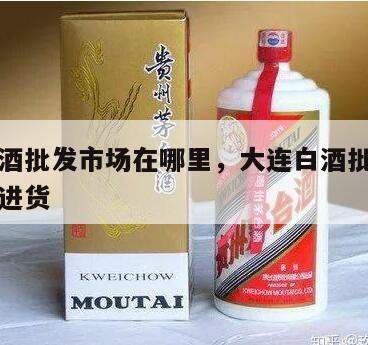 大连白酒批发市场在哪里，大连白酒批发市场在哪里进货