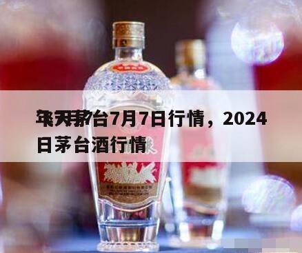 飞天茅台7月7日行情，2024
年7月7日茅台酒行情