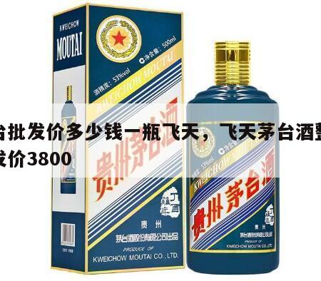茅台批发价多少钱一瓶飞天，飞天茅台酒整箱批发价3800