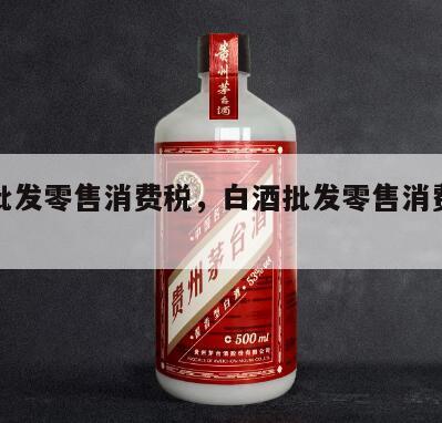 白酒批发零售消费税，白酒批发零售消费税税率