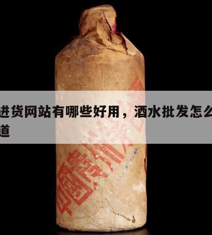酒水进货网站有哪些好用，酒水批发怎么做进货渠道