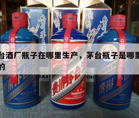 茅台酒厂瓶子在哪里生产，茅台瓶子是哪里生产的