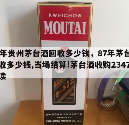 87年贵州茅台酒回收多少钱，87年茅台酒回收多少钱,当场结算!茅台酒收购2347阅读