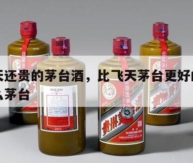 比飞天还贵的茅台酒，比飞天茅台更好的茅台是什么茅台
