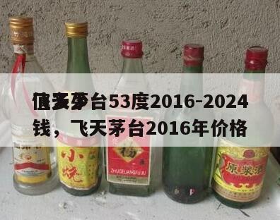 飞天茅台53度2016-2024
值多少钱，飞天茅台2016年价格