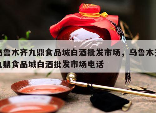 乌鲁木齐九鼎食品城白酒批发市场，乌鲁木齐九鼎食品城白酒批发市场电话