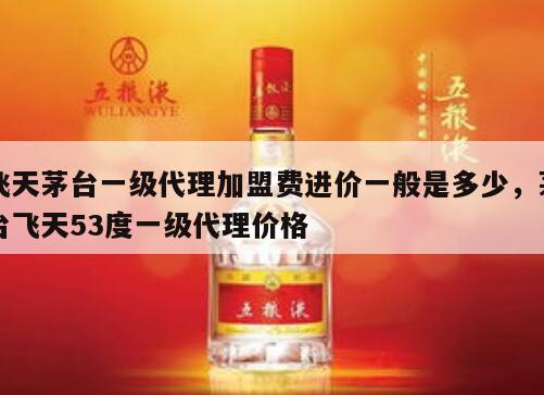 飞天茅台一级代理加盟费进价一般是多少，茅台飞天53度一级代理价格