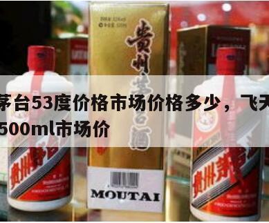 飞天茅台53度价格市场价格多少，飞天茅台53度500ml市场价