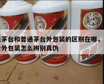 飞天茅台和普通茅台外包装的区别在哪,飞天茅台外包装怎么辨别真伪