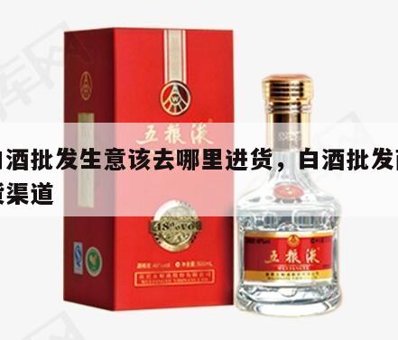 做白酒批发生意该去哪里进货，白酒批发商的进货渠道