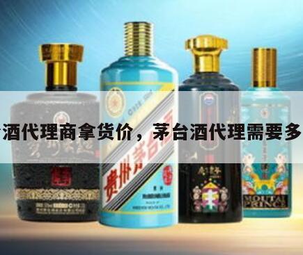 茅台酒代理商拿货价,茅台酒代理需要多少钱