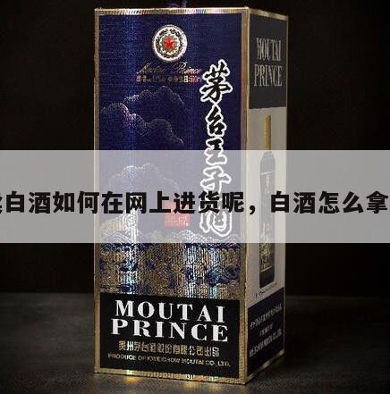 卖白酒如何在网上进货呢,白酒怎么拿货