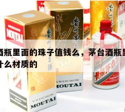 茅台酒瓶里面的珠子值钱么，茅台酒瓶里的珠子是什么材质的