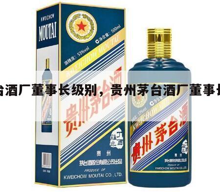 茅台酒厂董事长级别，贵州茅台酒厂董事长级别