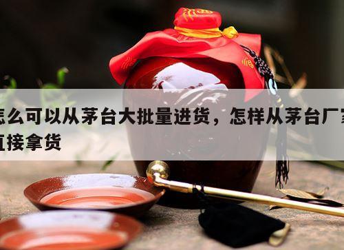 怎么可以从茅台大批量进货,怎样从茅台厂家直接拿货
