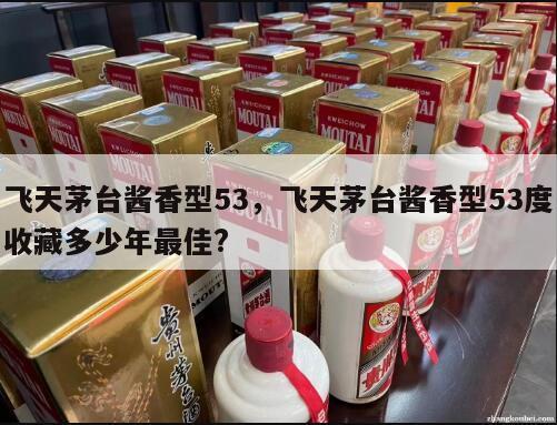 飞天茅台酱香型53，飞天茅台酱香型53度收藏多少年最佳?